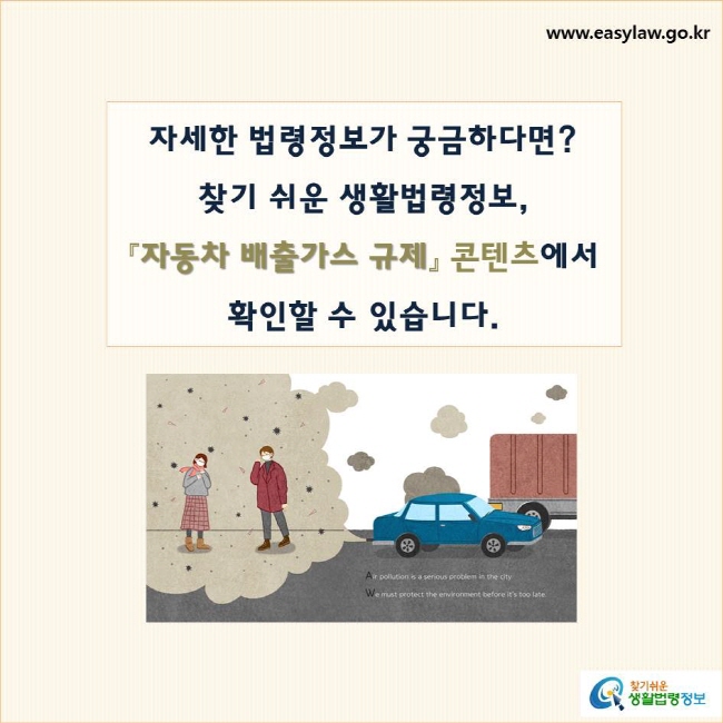 자세한 법령정보가 궁금하다면?
찾기 쉬운 생활법령정보, 
『자동차 배출가스 규제』 콘텐츠에서 
확인할 수 있습니다.

